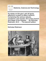 An Essay on the Gout, and All Gouty Affections Incident to Affect Mankind. Comprizing the Various Natures, Symptoms, and Causes, Thro' Every Branch and Stage of the Disease; ... by Nicholas Robinson, M.D. ... the Second Edition.