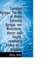 Cornelius Agrippa. the Life of Henry Cornelius Agrippa Von Nettesheim, Doctor and Knight, Commonly K