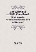 The Army Bill of 1871 Considered Being a reprint of criticisms from the Pall Mall Gazette.