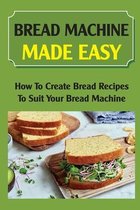 Bread Machine Made Easy: How To Create Bread Recipes To Suit Your Bread Machine