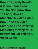 How To Quickly Develop A Video Game Even If You Do Not Know How To Code, How To Monetize A Video Game, How To Sell A Video Game, And The Effective Marketing Strategies To Implement For Selling A Video Game