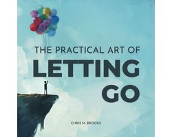 Practical Art Of Letting Go, The: Finally Stop Overthinking, Create Positive Spirals, Break Free From The Past & Don’t Believe Your Negative Thoughts