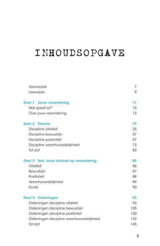 INHOUDSOPGAVE. Voorwoord, Leeswijzer, Deel 1 Jouw verandering, Wat speelt er?, Over jouw verandering, Deel 2 Theorie, Discipline vitaliteit, Discipline bewustzijn, Discipline positiviteit, Discipline verantwoordelijkheid, Tot slot, Deel 3 Test Jouw invloed op verandering, Vitaliteit, Bewustzijn, Positiviteit, Verantwoordelijkheid, Score, Deel 4 Oefeningen, Oefeningen discipline vitaliteit, Oefeningen discipline bewustzijn, Oefeningen discipline positiviteit, Oefeningen discipline verantwoordelijkheid, Tot slot.