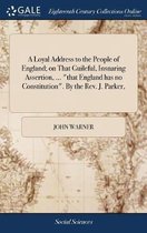 A Loyal Address to the People of England; On That Guileful, Insnaring Assertion, ... That England Has No Constitution. by the Rev. J. Parker,