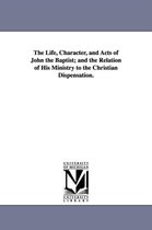 The Life, Character, and Acts of John the Baptist; and the Relation of His Ministry to the Christian Dispensation.