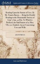 Reading Upon the Statute of Uses. by Mr. Francis Bacon, ... Being His Double Reading to the Honourable Society of Gray's-Inn, 42 Eliz. to Which Is Prefixed, the Said Statute of 27