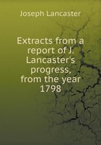 Extracts from a Report of J. Lancaster's Progress, from the Year 1798