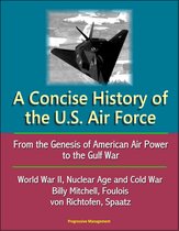 A Concise History of the U.S. Air Force: From the Genesis of American Air Power to the Gulf War, World War II, Nuclear Age and Cold War, Billy Mitchell, Foulois, von Richtofen, Spaatz