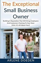 The Exceptional Small Business Owner: Building A Reputation That Will Bring Employees And Customers Flocking To Your Door (Hint