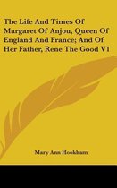 The Life and Times of Margaret of Anjou, Queen of England and France; And of Her Father, Rene the Good V1