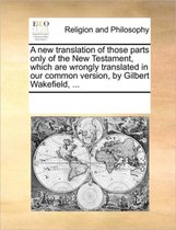 A New Translation of Those Parts Only of the New Testament, Which Are Wrongly Translated in Our Common Version, by Gilbert Wakefield, ...