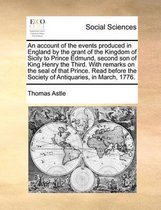 An account of the events produced in England by the grant of the Kingdom of Sicily to Prince Edmund, second son of King Henry the Third. With remarks on the seal of that Prince. Read before t