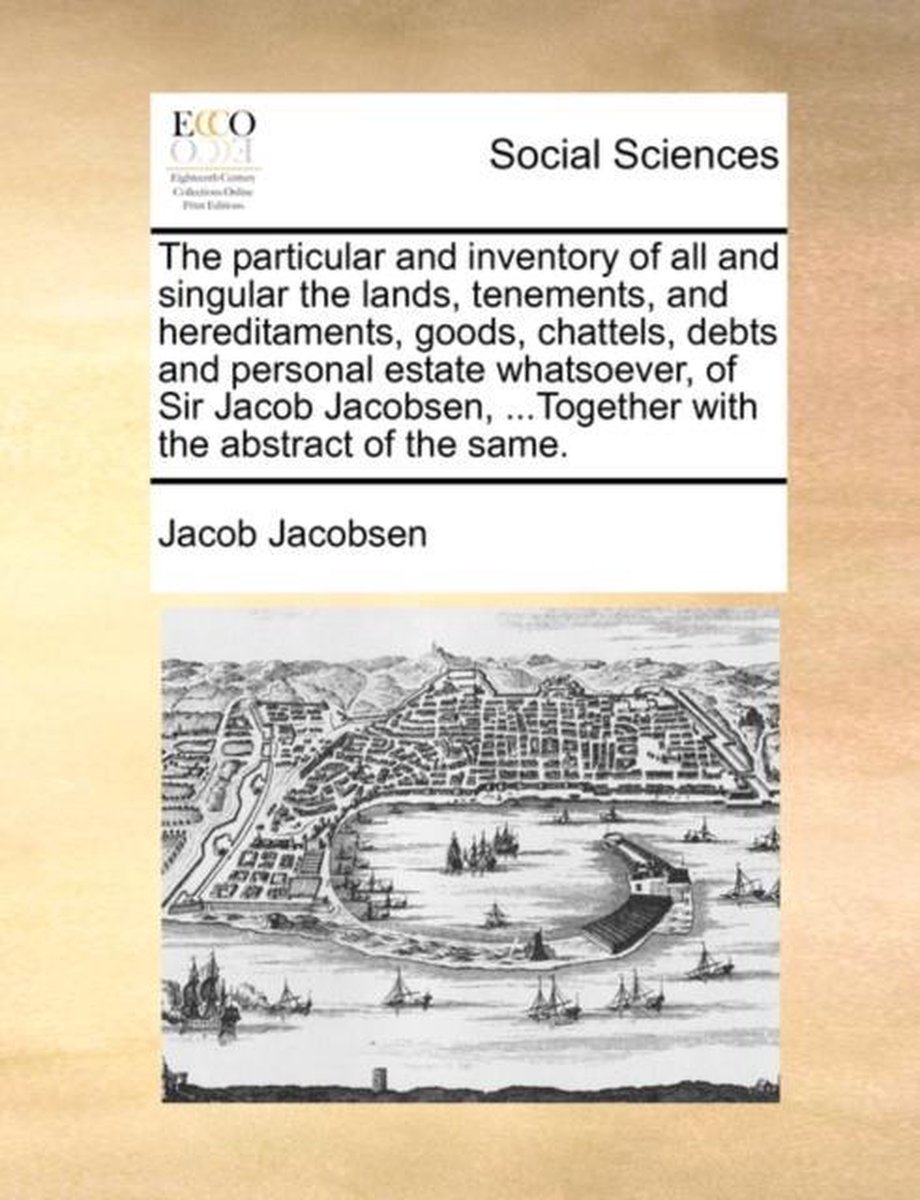 The particular and inventory of all and singular the lands, tenements, and hereditaments, goods, chattels, debts and personal estate whatsoever, of Sir Jacob Jacobsen, ...Together with the abstract of the same. - Jacob Jacobsen