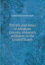 The life and times of Abraham Lincoln, sixteenth president of the United States