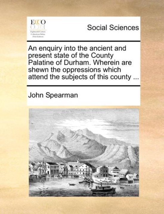 An Enquiry Into the Ancient and Present State of the County Palatine of Durham. Wherein Are Shewn the Oppressions Which Attend the Subjects of This County ...