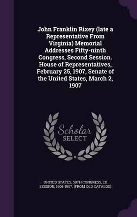 John Franklin Rixey (Late a Representative from Virginia) Memorial Addresses Fifty-Ninth Congress, Second Session. House of Representatives, February 25, 1907, Senate of the United States, March 2, 1907