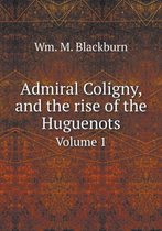Admiral Coligny, and the rise of the Huguenots Volume 1