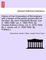 History of the Corporation of Birmingham; with a sketch of the earlier government of the town. By John Thackeray Bunce. (vol. 3. 1885-1899; vol. 4. 1900-1915. By Charles Anthony Vince.-vol. 5. 1915-1935. By J. Jones.-vol. 6. 1936-1950. By H.Black.).