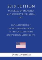 Implementation of Understandings Reached at the Nuclear Suppliers Group Plenary Meetings, Etc. (Us Bureau of Industry and Security Regulation) (Bis) (2018 Edition)