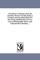 The Reducer'S Manual, and Gold and Silver Worker'S Guide, Being A Complete, Practical Hand-Book On the Saving and Reduction of Every Class of Photographic Wastes, and Gold and Silv
