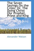 The Seven Sayings on the Cross; Or, the Dying Christ Our Prophet, Priest and King