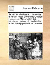 An ACT for Dividing and Inclosing a Certain Moor or Common, Called Hamsteels Moor, Within the Parish and Manor of Lanchester, in the County-Palatine of Durham.