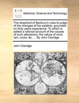 The Shepherd of Banbury's Rules to Judge of the Changes of the Weather, Grounded on Forty Years Experience. to Which Is Added a Rational Account of the Causes of Such Alterations; The Nature of Wind, Rain, Snow, &c. ... by John Claridge.