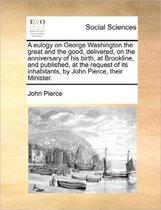 A Eulogy on George Washington the Great and the Good, Delivered, on the Anniversary of His Birth, at Brookline, and Published, at the Request of Its Inhabitants, by John Pierce, Their Ministe