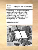 Christianity as Taught in Scripture. Sermons Preached on Publick Occasions at St. Mary's and St. James's Churches in Bury St. Edmunds's. the Second Edition Enlarged. by R. Kedington, ...