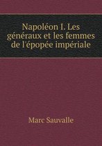 Napoleon I. Les generaux et les femmes de l'epopee imperiale