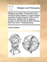Religious Societies. Proposals for the Revival of Dying Religion, by Well Ordered Societies for That Purpose. with a Brief Discourse, Offered Unto a Religious Society, on the First