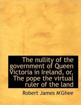 The Nullity of the Government of Queen Victoria in Ireland, Or, the Pope the Virtual Ruler of the La