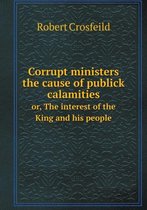 Corrupt ministers the cause of publick calamities or, The interest of the King and his people