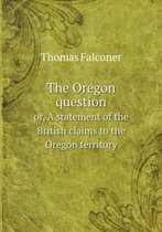 The Oregon question or, A statement of the British claims to the Oregon territory