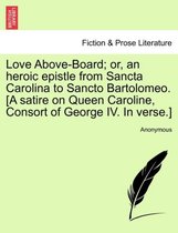 Love Above-Board; Or, an Heroic Epistle from Sancta Carolina to Sancto Bartolomeo. [a Satire on Queen Caroline, Consort of George IV. in Verse.]