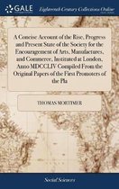 A Concise Account of the Rise, Progress and Present State of the Society for the Encouragement of Arts, Manufactures, and Commerce, Instituted at London, Anno MDCCLIV Compiled from the Origin