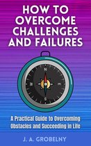 How to Overcome Challenges and Failures. A Practical Guide to Overcoming Obstacles and Succeeding in Life