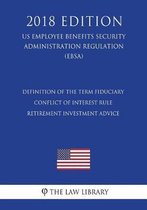Definition of the Term Fiduciary - Conflict of Interest Rule - Retirement Investment Advice (Us Employee Benefits Security Administration Regulation) (Ebsa) (2018 Edition)