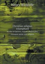 Christian religion triumphant or, the scriptures, reason, philosophy, common-sense and religion