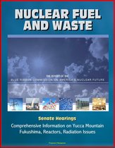 Nuclear Fuel and Waste: The Report of the Blue Ribbon Commission on America's Nuclear Future, Senate Hearings, Comprehensive Information on Yucca Mountain, Fukushima, Reactors, Radiation Issues