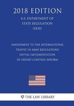 Amendment to the International Traffic in Arms Regulations - Initial Implementation of Export Control Reform (U.S. Department of State Regulation) (Dos) (2018 Edition)