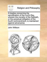 A Treatise Concerning the Sanctification of the Lord's Day, Wherein the Morality of the Sabbath, or the Perpetual Obligation of the Fourth Commandment, Is Maintained Against Advers