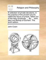 A Collection of Private Devotions, in the Practice of the Ancient Church, Called the Hours of Prayer. Taken Out of the Holy Scriptures, ... by ... John, Late Lord Bishop of Durham. the Tenth Edition.