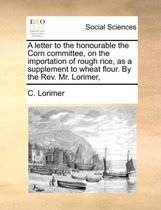 A Letter to the Honourable the Corn Committee, on the Importation of Rough Rice, as a Supplement to Wheat Flour. by the REV. Mr. Lorimer,