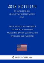 Small Business Size Standards - Adoption of 2017 North American Industry Classification System for Size Standards (Us Small Business Administration Regulation) (Sba) (2018 Edition)