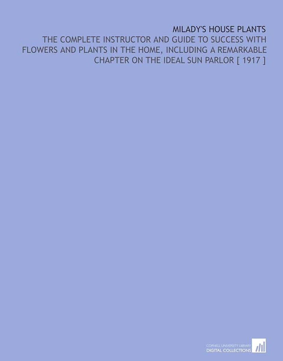 House Plants: The Complete Instructor and Guide to Success With Flowers and Plants in the Home, Including a Remarkable Chapter on the Ideal Sun Parlor [ 1917 ]