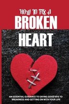 How To Fix A Broken Heart: An Essential Guidance To Saying Good-Bye To Breakness And Getting On With Your Life