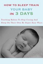 How to Sleep Train Your Baby In 3 Days: Teaching Babies To Stop Crying And Sleep On Their Own By Super Easy Ways