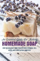 An Essential Guide On Making Homemade Soap: How To Make Soap From Scratch Using Essential Oils, Herbs, And Other Natural Additives