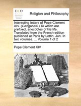 Interesting Letters of Pope Clement XIV. (Ganganelli. to Which Are Prefixed, Anecdotes of His Life. Translated from the French Edition Published at Paris by Lottin, Jun. in Two Volumes. ... Volume 1 of 2